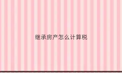 继承房产怎么计算税(继承房产怎么计算税费)