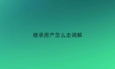 继承房产怎么走调解(房产继承调解不成功法院会怎样判)