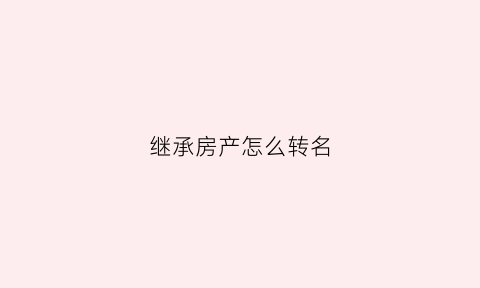 继承房产怎么转名(继承房产变更名字需要什么手续)