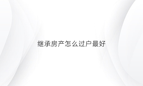 继承房产怎么过户最好(继承房产怎么过户手续)