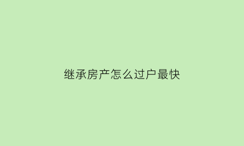 继承房产怎么过户最快(继承房产怎么过户手续)