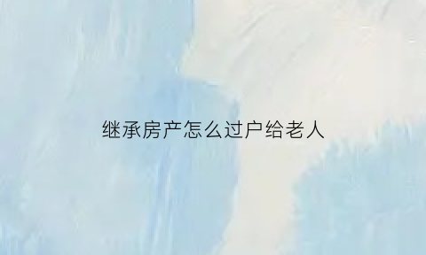 继承房产怎么过户给老人(继承的房子如何过户转卖)