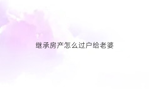 继承房产怎么过户给老婆