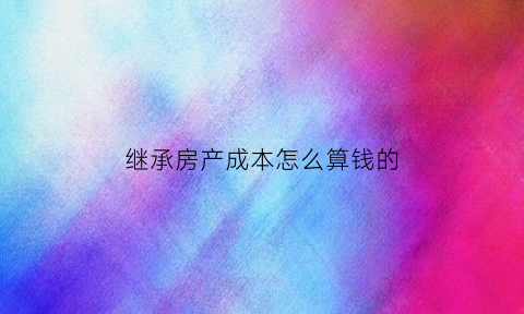 继承房产成本怎么算钱的(继承房产的费用)