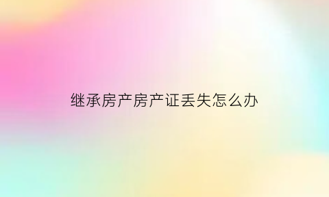 继承房产房产证丢失怎么办(继承的房产证多久拿到证)