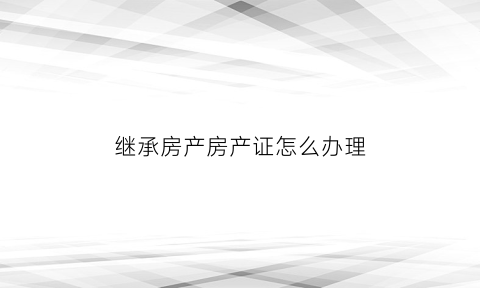 继承房产房产证怎么办理(继承房产办理流程)