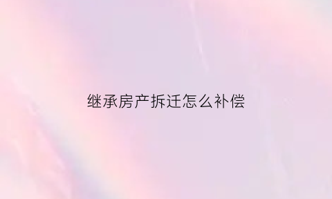 继承房产拆迁怎么补偿(继承房屋拆迁补偿)