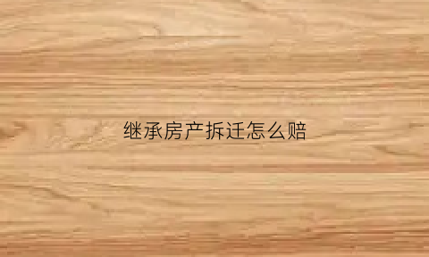 继承房产拆迁怎么赔(继承房产拆迁赔偿是否交税)