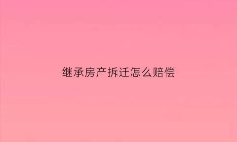继承房产拆迁怎么赔偿(继承的房产拆迁补偿)
