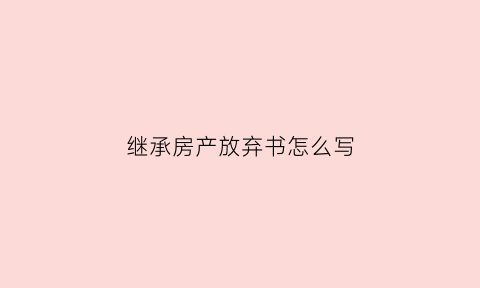 继承房产放弃书怎么写(继承人放弃房产继承声明)