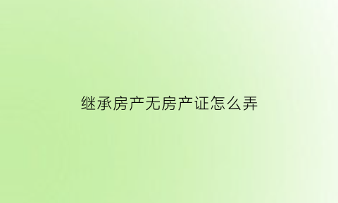继承房产无房产证怎么弄(继承没有房产证的房产需要哪些手续)