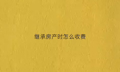 继承房产时怎么收费(继承房产收什么费用)