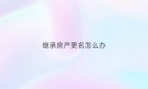 继承房产更名怎么办(继承房产变更名字需要什么手续)