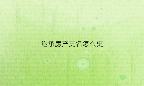 继承房产更名怎么更(继承房产怎么办理过户改名)