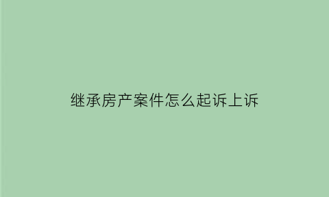 继承房产案件怎么起诉上诉(继承房产去法院起诉需要什么材料)