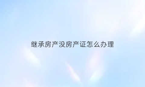 继承房产没房产证怎么办理(继承房产没有遗嘱的如何房产公证需要哪些材料)