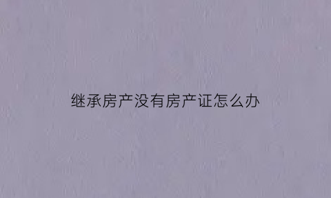 继承房产没有房产证怎么办(继承房产没有购房资格怎么办)