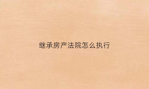 继承房产法院怎么执行(继承房产法院一定要分割吗)