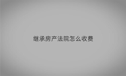 继承房产法院怎么收费(继承房产大概花多少费用)