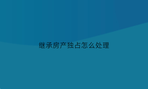 继承房产独占怎么处理(继承房产独占怎么处理的)