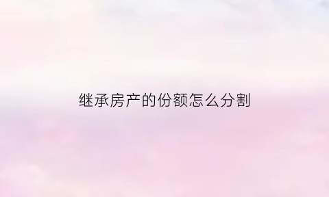 继承房产的份额怎么分割(继承房产分配比例)