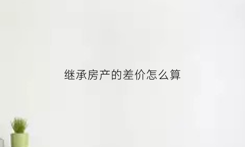 继承房产的差价怎么算(继承房屋出售20差额税算法)