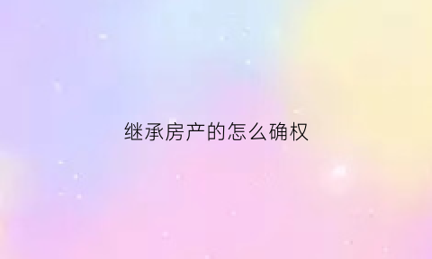 继承房产的怎么确权(继承房产确权应由谁来起诉)