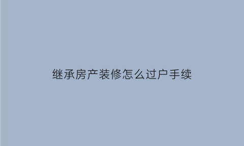 继承房产装修怎么过户手续(继承房屋过户流程步骤)