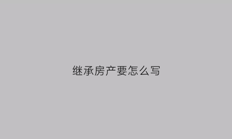 继承房产要怎么写(继承房产要怎么写证明)