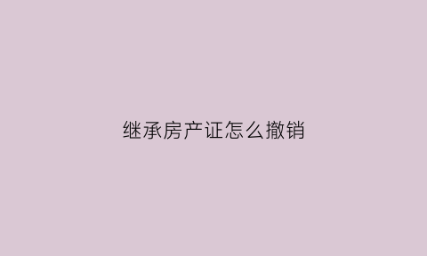 继承房产证怎么撤销(继承房产办理)