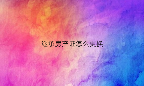 继承房产证怎么更换(继承房产证改名字需要什么手续)