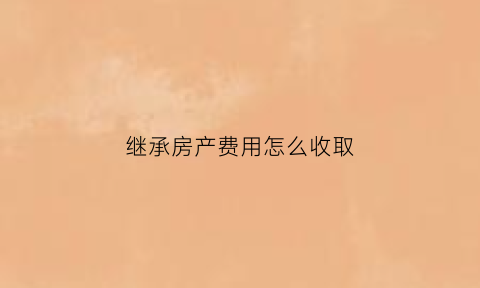 继承房产费用怎么收取(继承房产要交哪些费用2021)