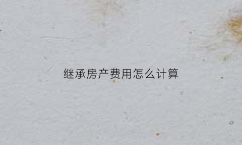 继承房产费用怎么计算(继承房产费用怎么计算出来的)