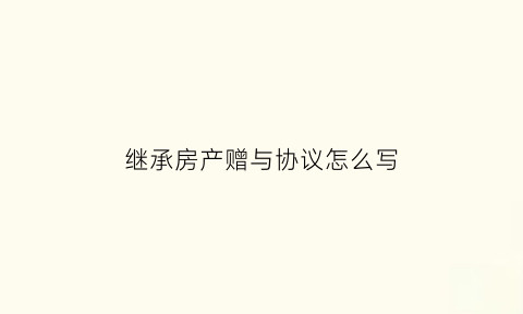 继承房产赠与协议怎么写(房屋继承赠与协议书怎么写)