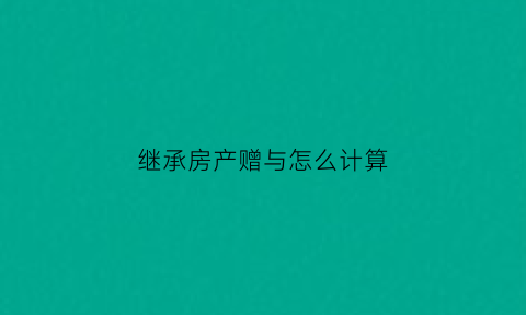 继承房产赠与怎么计算(继承的房产赠与他人要交税吗)