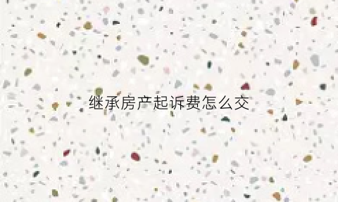 继承房产起诉费怎么交(继承房产纠纷诉讼费)