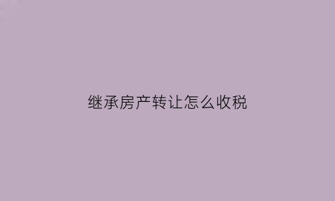 继承房产转让怎么收税(继承房产转卖需要多少费用)
