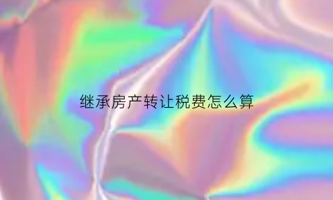 继承房产转让税费怎么算(继承房屋转让税费)