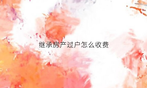 继承房产过户怎么收费(继承房产过户怎么收费的)