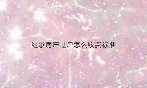 继承房产过户怎么收费标准(继承房屋过户需要什么手续和费用标准)