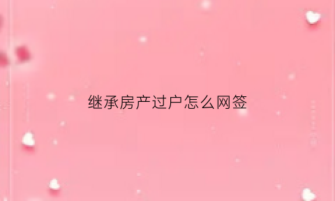 继承房产过户怎么网签(继承房产过户怎样办理)
