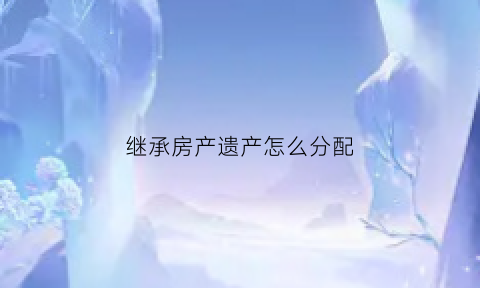 继承房产遗产怎么分配(继承房产遗产怎么分配的)