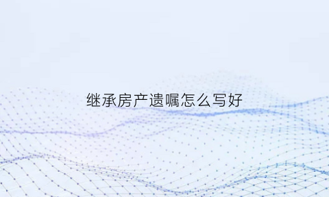 继承房产遗嘱怎么写好(继承房产遗嘱怎么写好一些)