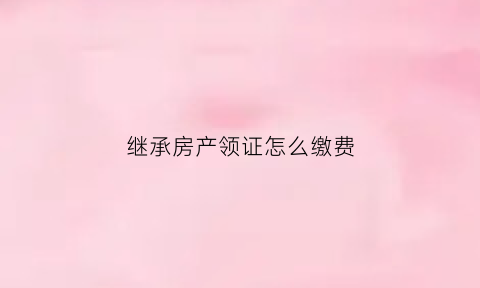 继承房产领证怎么缴费(继承房产办理)