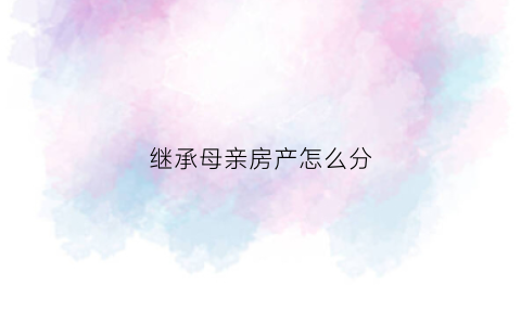 继承母亲房产怎么分(继承母亲的房子可以马上再卖吗)