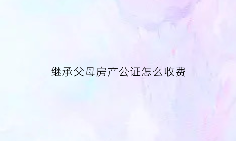 继承父母房产公证怎么收费(房产继承公证子女必须全到场吗)