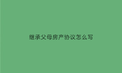 继承父母房产协议怎么写(继承父母房产协议怎么写才有效)