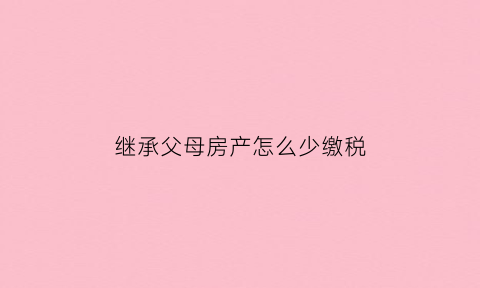 继承父母房产怎么少缴税(继承父母房产的人2021要缴纳税)