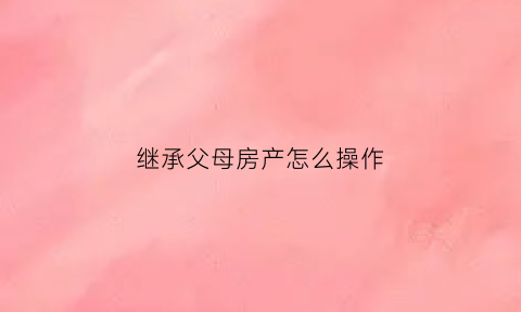 继承父母房产怎么操作(继承父母房产怎么操作流程)
