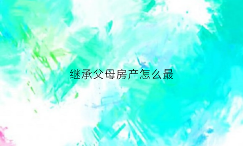 继承父母房产怎么最(继承父母的房子有几种方式)